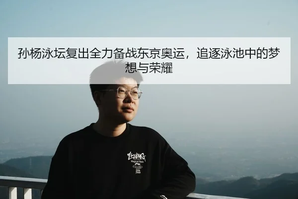 孙杨泳坛复出全力备战东京奥运，追逐泳池中的梦想与荣耀